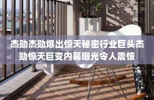 杰勋杰勋爆出惊天秘密行业巨头杰勋惊天巨变内幕曝光令人震惊