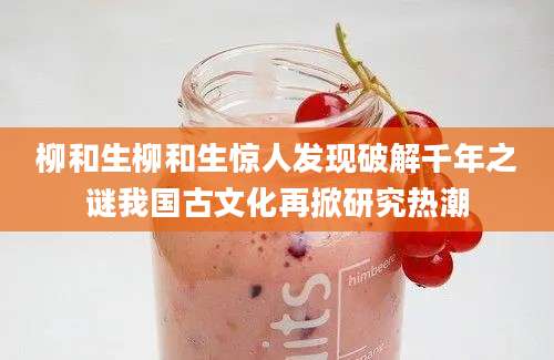柳和生柳和生惊人发现破解千年之谜我国古文化再掀研究热潮