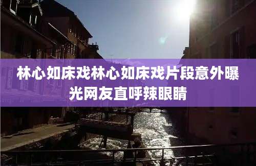 林心如床戏林心如床戏片段意外曝光网友直呼辣眼睛