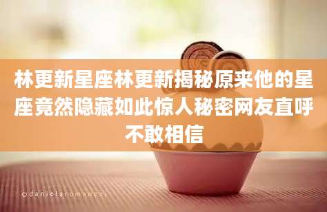 林更新星座林更新揭秘原来他的星座竟然隐藏如此惊人秘密网友直呼不敢相信