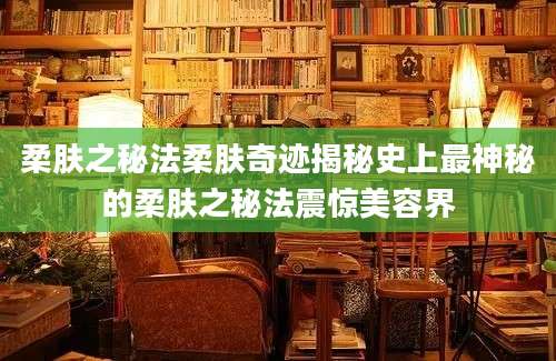 柔肤之秘法柔肤奇迹揭秘史上最神秘的柔肤之秘法震惊美容界