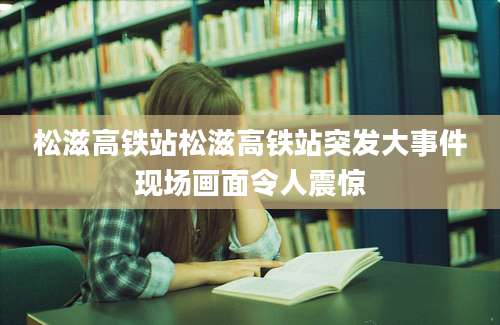 松滋高铁站松滋高铁站突发大事件现场画面令人震惊