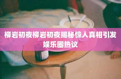 柳岩初夜柳岩初夜揭秘惊人真相引发娱乐圈热议