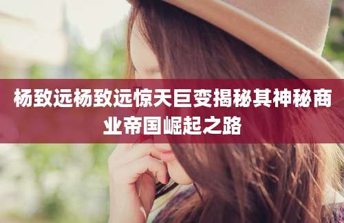杨致远杨致远惊天巨变揭秘其神秘商业帝国崛起之路