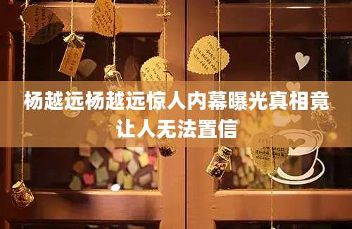 杨越远杨越远惊人内幕曝光真相竟让人无法置信