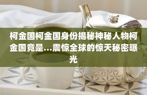 柯金国柯金国身份揭秘神秘人物柯金国竟是...震惊全球的惊天秘密曝光