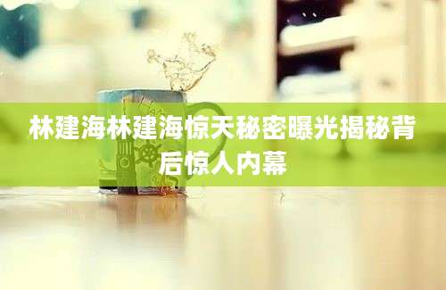 林建海林建海惊天秘密曝光揭秘背后惊人内幕