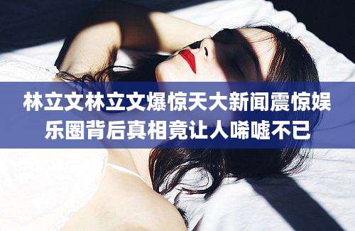 林立文林立文爆惊天大新闻震惊娱乐圈背后真相竟让人唏嘘不已