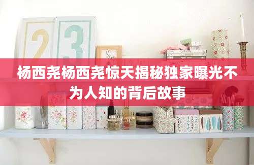 杨西尧杨西尧惊天揭秘独家曝光不为人知的背后故事