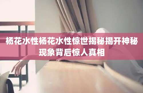 杨花水性杨花水性惊世揭秘揭开神秘现象背后惊人真相