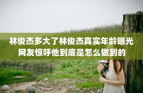 林俊杰多大了林俊杰真实年龄曝光网友惊呼他到底是怎么做到的