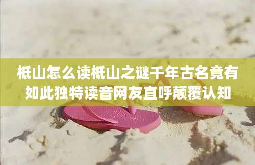 柢山怎么读柢山之谜千年古名竟有如此独特读音网友直呼颠覆认知