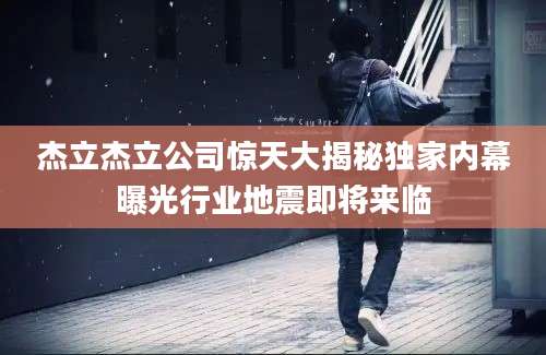 杰立杰立公司惊天大揭秘独家内幕曝光行业地震即将来临