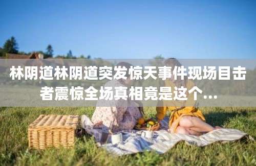 林阴道林阴道突发惊天事件现场目击者震惊全场真相竟是这个...