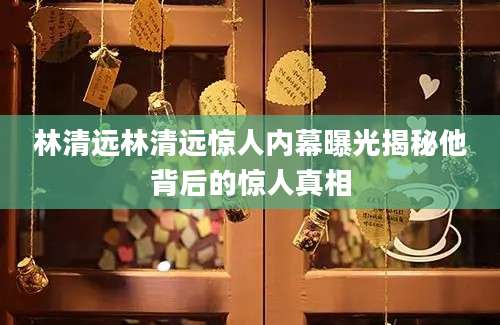 林清远林清远惊人内幕曝光揭秘他背后的惊人真相