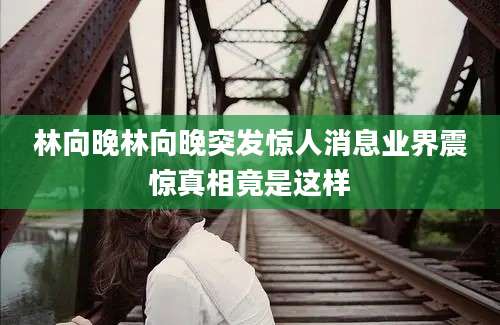 林向晚林向晚突发惊人消息业界震惊真相竟是这样