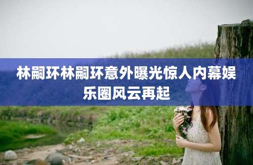 林嗣环林嗣环意外曝光惊人内幕娱乐圈风云再起