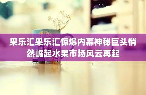 果乐汇果乐汇惊爆内幕神秘巨头悄然崛起水果市场风云再起