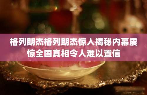 格列朗杰格列朗杰惊人揭秘内幕震惊全国真相令人难以置信