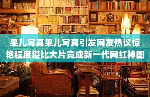 果儿写真果儿写真引发网友热议惊艳程度堪比大片竟成新一代网红神图