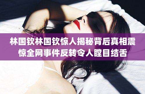 林国钦林国钦惊人揭秘背后真相震惊全网事件反转令人瞠目结舌