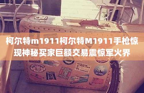 柯尔特m1911柯尔特M1911手枪惊现神秘买家巨额交易震惊军火界
