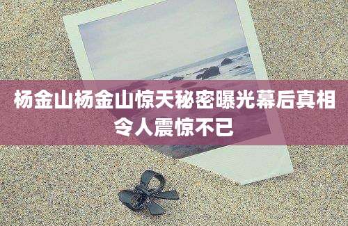 杨金山杨金山惊天秘密曝光幕后真相令人震惊不已