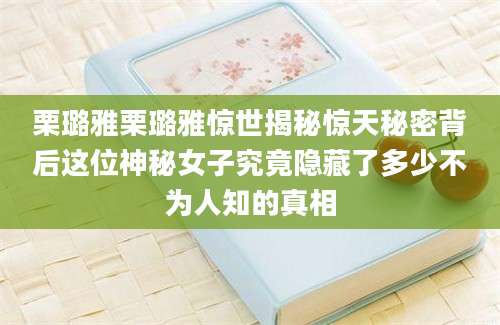 栗璐雅栗璐雅惊世揭秘惊天秘密背后这位神秘女子究竟隐藏了多少不为人知的真相