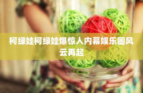 柯绿娃柯绿娃爆惊人内幕娱乐圈风云再起