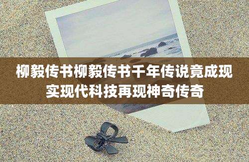 柳毅传书柳毅传书千年传说竟成现实现代科技再现神奇传奇