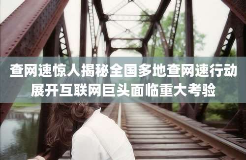 查网速惊人揭秘全国多地查网速行动展开互联网巨头面临重大考验