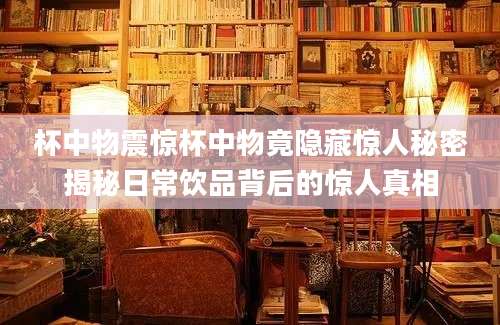 杯中物震惊杯中物竟隐藏惊人秘密揭秘日常饮品背后的惊人真相
