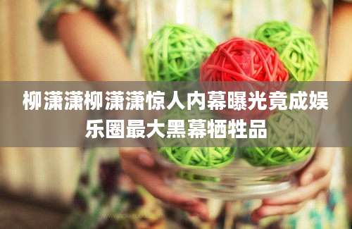 柳潇潇柳潇潇惊人内幕曝光竟成娱乐圈最大黑幕牺牲品