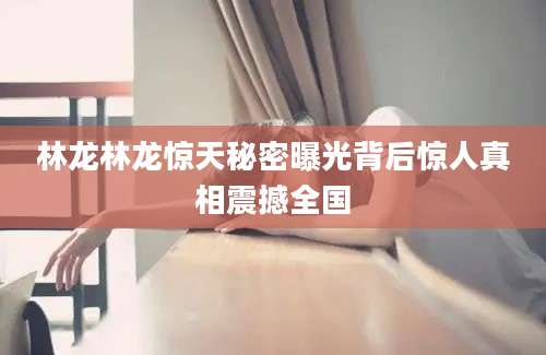 林龙林龙惊天秘密曝光背后惊人真相震撼全国