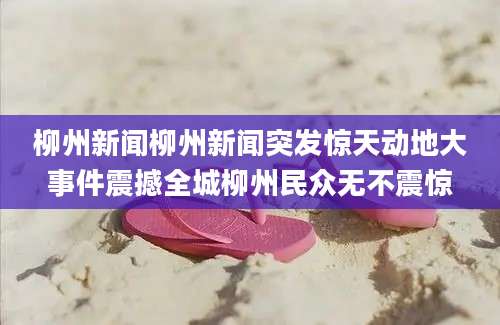 柳州新闻柳州新闻突发惊天动地大事件震撼全城柳州民众无不震惊