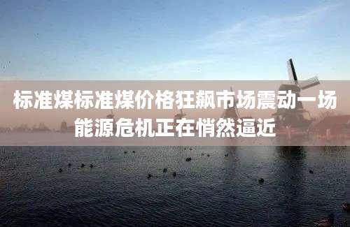 标准煤标准煤价格狂飙市场震动一场能源危机正在悄然逼近