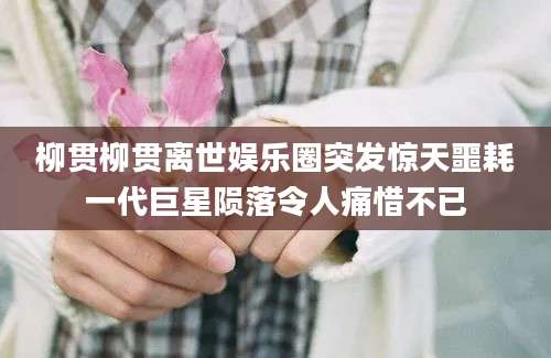 柳贯柳贯离世娱乐圈突发惊天噩耗一代巨星陨落令人痛惜不已