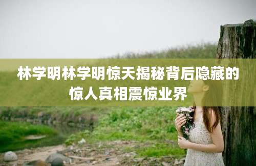 林学明林学明惊天揭秘背后隐藏的惊人真相震惊业界