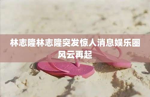 林志隆林志隆突发惊人消息娱乐圈风云再起