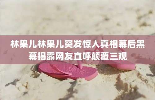 林果儿林果儿突发惊人真相幕后黑幕揭露网友直呼颠覆三观