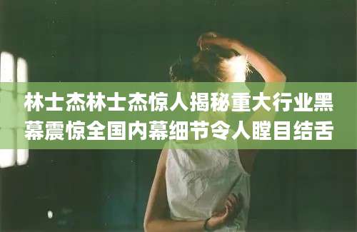 林士杰林士杰惊人揭秘重大行业黑幕震惊全国内幕细节令人瞠目结舌