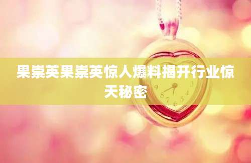 果崇英果崇英惊人爆料揭开行业惊天秘密