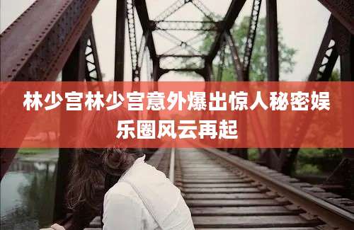 林少宫林少宫意外爆出惊人秘密娱乐圈风云再起