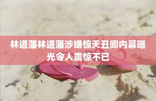 林道藩林道藩涉嫌惊天丑闻内幕曝光令人震惊不已