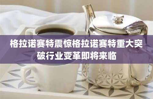 格拉诺赛特震惊格拉诺赛特重大突破行业变革即将来临