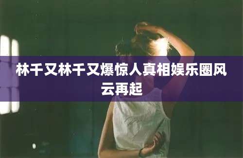 林千又林千又爆惊人真相娱乐圈风云再起