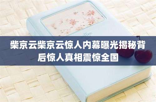 柴京云柴京云惊人内幕曝光揭秘背后惊人真相震惊全国