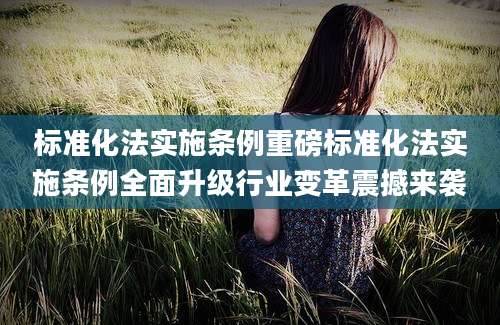 标准化法实施条例重磅标准化法实施条例全面升级行业变革震撼来袭