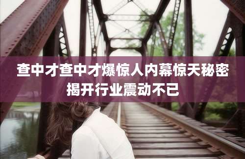 查中才查中才爆惊人内幕惊天秘密揭开行业震动不已