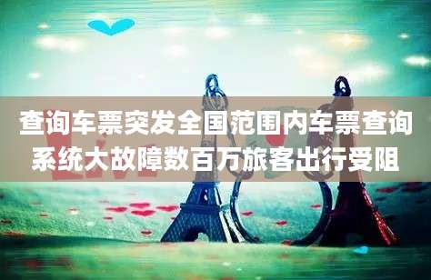查询车票突发全国范围内车票查询系统大故障数百万旅客出行受阻